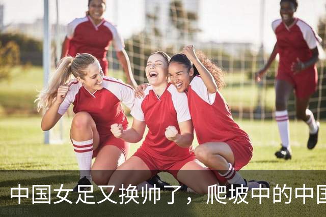 中国女足又换帅了，爬坡中的中国女足是否还能承受期待？