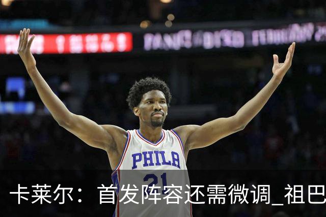 卡莱尔：首发阵容还需微调 祖巴茨在篮筐附近的威慑力是巨大优势