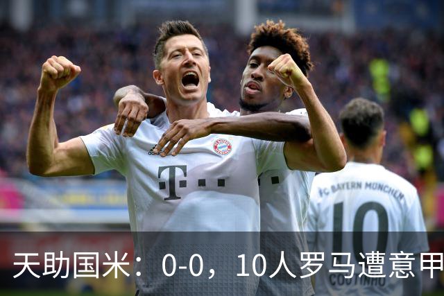 天助国米：0-0，10人罗马遭意甲第8逼平，2轮不胜+无缘重返榜首