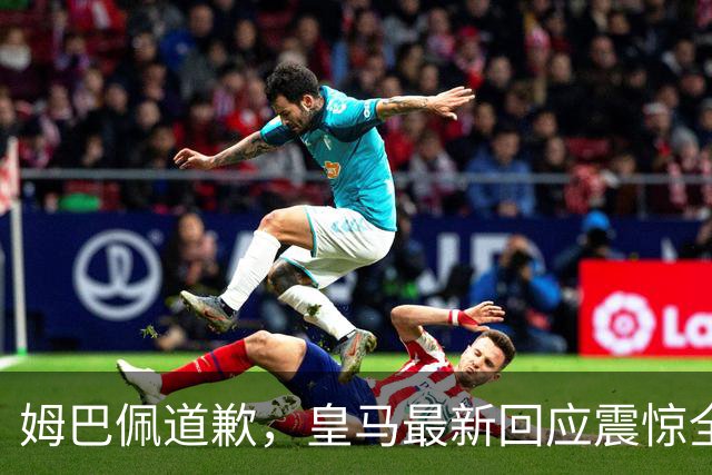 姆巴佩道歉，皇马最新回应震惊全网！