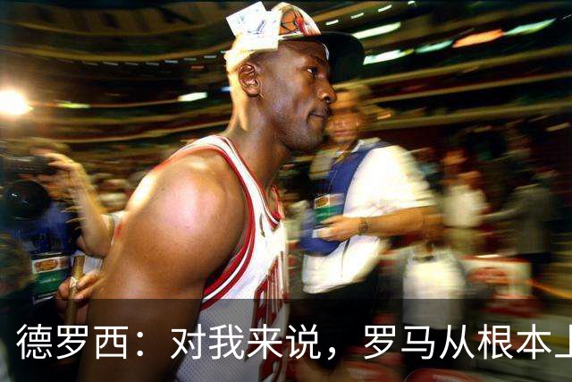 德罗西：对我来说，罗马从根本上说永远不会是对手