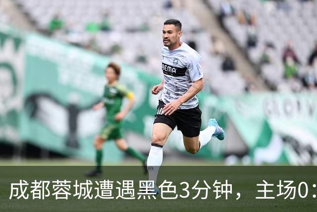 成都蓉城遭遇黑色3分钟，主场0：1遭天津津门虎绝杀，无缘提前夺冠