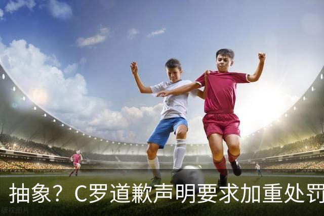 抽象？C罗道歉声明要求加重处罚！10天后却申请从轻处理+列4大理由