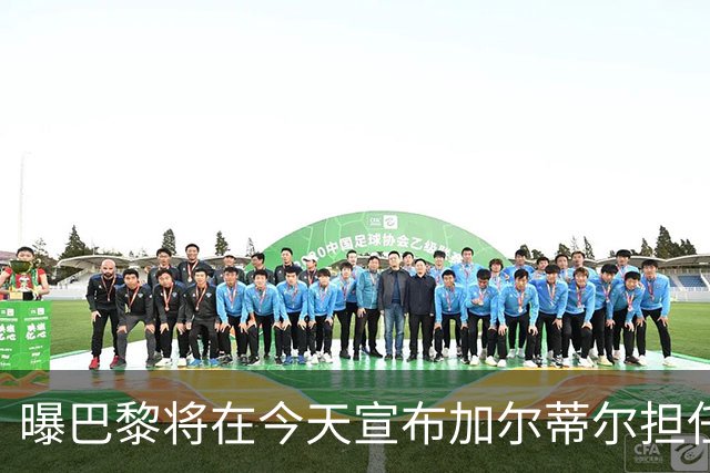 曝巴黎将在今天宣布加尔蒂尔担任主帅 签约2年
