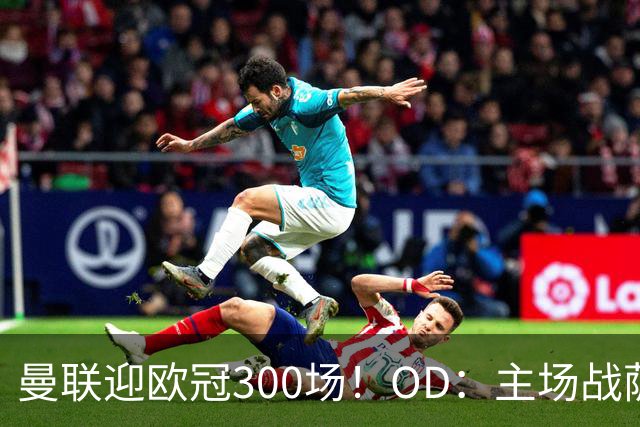 曼联迎欧冠300场！OD：主场战萨巴赫冲击里程碑