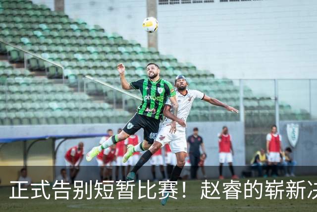 正式告别短暂比赛！赵睿的崭新决策与伤情更新