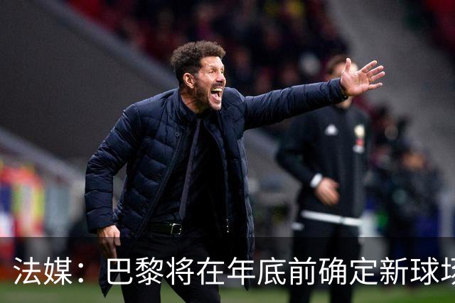 法媒：巴黎将在年底前确定新球场地点，三处选址仍在考虑中