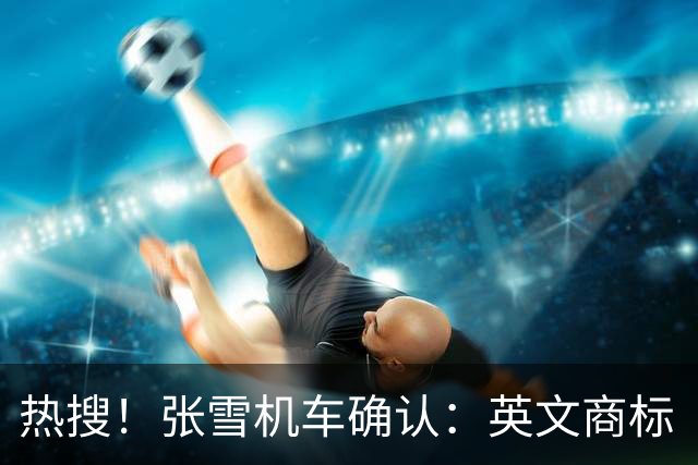 热搜！张雪机车确认：英文商标“ZXMOTO”终于正式完成注册；“之前是遇到了难题，可以在海外进一步布局了”