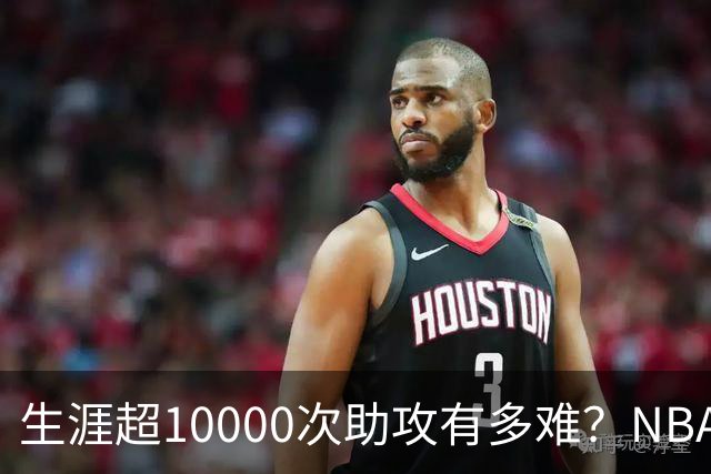 生涯超10000次助攻有多难？NBA仅8人做到，现役2人上榜，榜首独一档