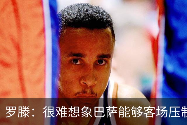 罗滕：很难想象巴萨能够客场压制大巴黎；亚马尔会起决定作用