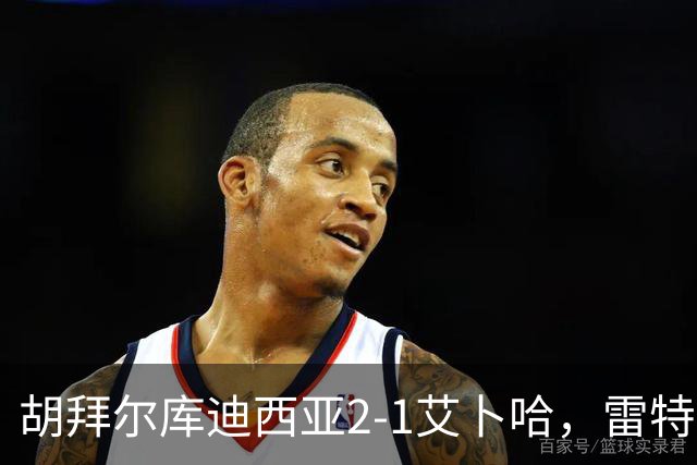 胡拜尔库迪西亚2-1艾卜哈，雷特吉失点+传射建功，阿布沙马特破门
