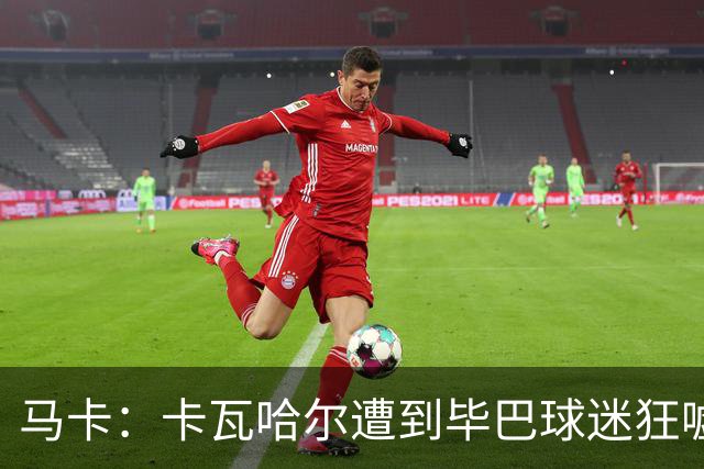 马卡：卡瓦哈尔遭到毕巴球迷狂嘘，因为他曾导致对方球员受重伤