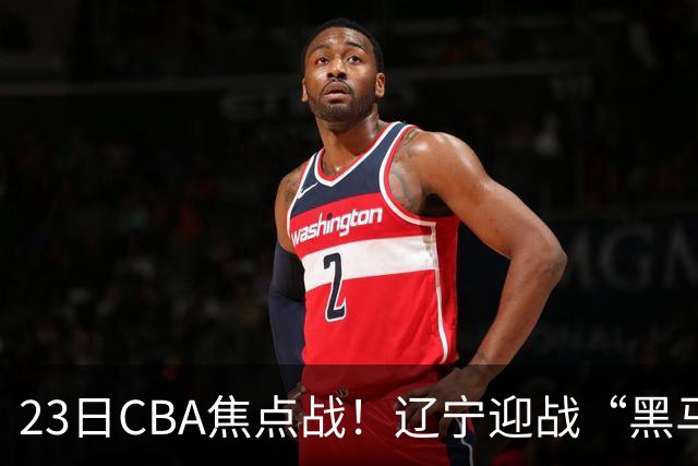 23日CBA焦点战！辽宁迎战“黑马”，段睿骐战旧主，乌戈冲击3连胜